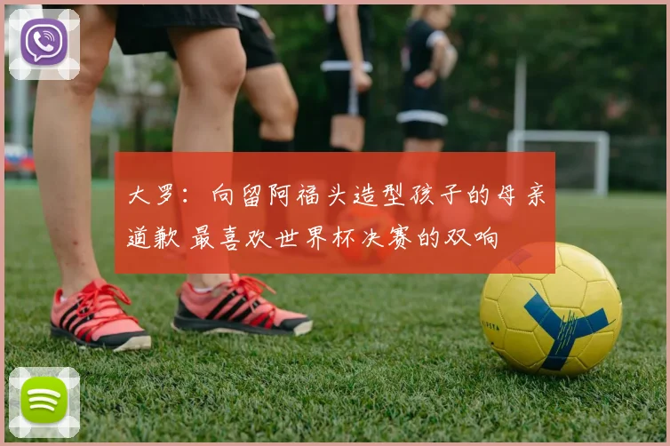 大罗：向留阿福头造型孩子的母亲道歉 最喜欢世界杯决赛的双响