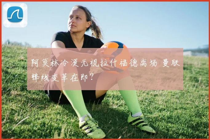 阿莫林冷漠无视拉什福德离场 曼联锋线变革在即？