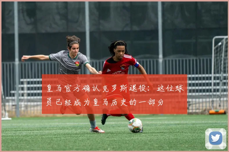 皇马官方确认克罗斯退役：这位球员已经成为皇马历史的一部分