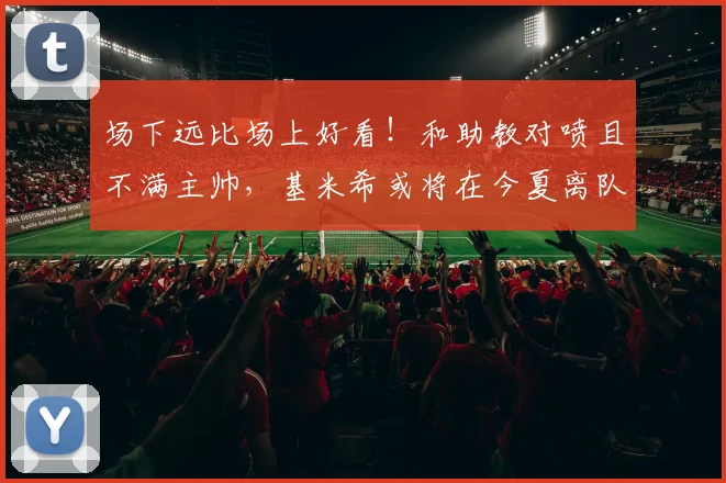 场下远比场上好看！和助教对喷且不满主帅，基米希或将在今夏离队