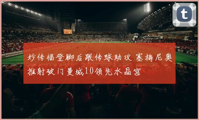 妙传福登脚后跟传球助攻 塞梅尼奥推射破门曼城10领先水晶宫