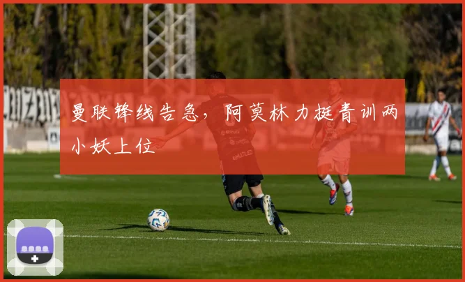曼联锋线告急，阿莫林力挺青训两小妖上位