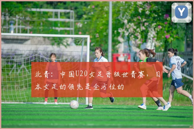 北青：中国U20女足晋级世青赛，日本女足的领先是全方位的