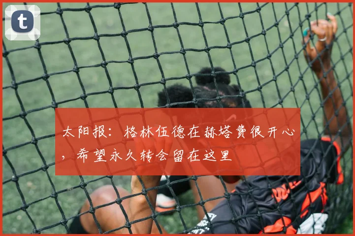 太阳报：格林伍德在赫塔费很开心，希望永久转会留在这里