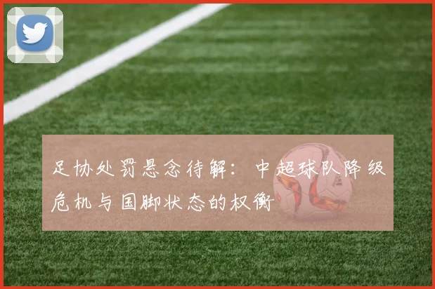足协处罚悬念待解：中超球队降级危机与国脚状态的权衡